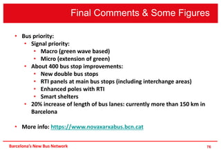 Final Comments & Some Figures
76Barcelona’s New Bus Network
• Bus priority:
• Signal priority:
• Macro (green wave based)
• Micro (extension of green)
• About 400 bus stop improvements:
• New double bus stops
• RTI panels at main bus stops (including interchange areas)
• Enhanced poles with RTI
• Smart shelters
• 20% increase of length of bus lanes: currently more than 150 km in
Barcelona
• More info: https://www.novaxarxabus.bcn.cat
 