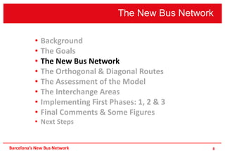 The New Bus Network
8
• Background
• The Goals
• The New Bus Network
• The Orthogonal & Diagonal Routes
• The Assessment of the Model
• The Interchange Areas
• Implementing First Phases: 1, 2 & 3
• Final Comments & Some Figures
• Next Steps
Barcelona’s New Bus Network
 