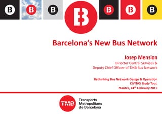 Barcelona’s New Bus Network
Josep Mension
Director Central Services &
Deputy Chief Officer of TMB Bus Network
Rethinking Bus Network Design & Operation
CIVITAS Study Tour,
Nantes, 24th February 2015
0
 