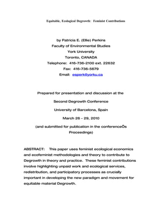 Equitable, Ecological Degrowth: Feminist Contributions




                  by Patricia E. (Ellie) Perkins
                Faculty of Environmental Studies
                          York University
                        Toronto, CANADA
             Telephone: 416-736-2100 ext. 22632
                       Fax: 416-736-5679
                    Email: esperk@yorku.ca




       Prepared for presentation and discussion at the

                 Second Degrowth Conference

                 University of Barcelona, Spain

                       March 26 - 29, 2010

      (and submitted for publication in the conference’s
                           Proceedings)




ABSTRACT:     This paper uses feminist ecological economics
and ecofeminist methodologies and theory to contribute to
Degrowth in theory and practice. These feminist contributions
involve highlighting unpaid work and ecological services,
redistribution, and participatory processes as crucially
important in developing the new paradigm and movement for
equitable material Degrowth.
 