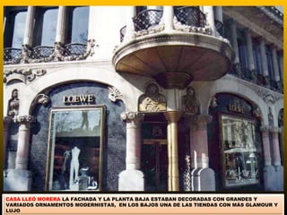CASA LLEÓ MORERA LA FACHADA Y LA PLANTA BAJA ESTABAN DECORADAS CON GRANDES Y
VARIADOS ORNAMENTOS MODERNISTAS, EN LOS BAJOS UNA DE LAS TIENDAS CON MÁS GLAMOUR Y
LUJO
 