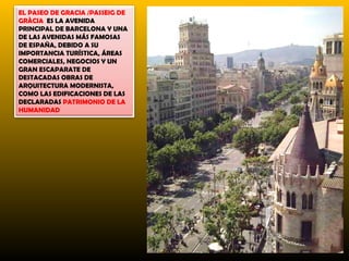 EL PASEO DE GRACIA /PASSEIG DE
GRÀCIA ES LA AVENIDA
PRINCIPAL DE BARCELONA Y UNA
DE LAS AVENIDAS MÁS FAMOSAS
DE ESPAÑA, DEBIDO A SU
IMPORTANCIA TURÍSTICA, ÁREAS
COMERCIALES, NEGOCIOS Y UN
GRAN ESCAPARATE DE
DESTACADAS OBRAS DE
ARQUITECTURA MODERNISTA,
COMO LAS EDIFICACIONES DE LAS
DECLARADAS PATRIMONIO DE LA
HUMANIDAD
 