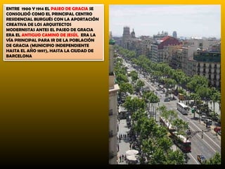 ENTRE 1900 Y 1914 EL PASEO DE GRACIA SE
CONSOLIDÓ COMO EL PRINCIPAL CENTRO
RESIDENCIAL BURGUÉS CON LA APORTACIÓN
CREATIVA DE LOS ARQUITECTOS
MODERNISTAS ANTES EL PASEO DE GRACIA
ERA EL ANTIGUO CAMINO DE JESÚS, ERA LA
VÍA PRINCIPAL PARA IR DE LA POBLACIÓN
DE GRACIA (MUNICIPIO INDEPENDIENTE
HASTA EL AÑO 1897), HASTA LA CIUDAD DE
BARCELONA
 