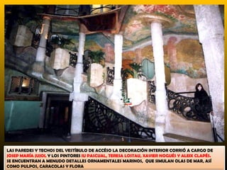 LAS PAREDES Y TECHOS DEL VESTÍBULO DE ACCÉSO LA DECORACIÓN INTERIOR CORRIÓ A CARGO DE
JOSEP MARÍA JUJOL Y LOS PINTORES IU PASCUAL, TERESA LOSTAU, XAVIER NOGUÉS Y ALEIX CLAPÉS.
SE ENCUENTRAN A MENUDO DETALLES ORNAMENTALES MARINOS, QUE SIMULAN OLAS DE MAR, ASÍ
COMO PULPOS, CARACOLAS Y FLORA
 