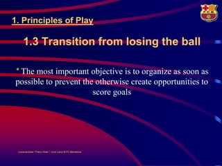 1. Principles of Play

     1.3 Transition from losing the ball

* The most important objective is to organize as soon as
possible to prevent the otherwise create opportunities to
                       score goals




 LouisvanGaal / Frans Hoek / Lluís Lainz © FC Barcelona
 