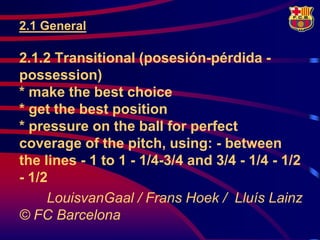 2.1 General

2.1.2 Transitional (posesión-pérdida -
possession)
* make the best choice
* get the best position
* pressure on the ball for perfect
coverage of the pitch, using: - between
the lines - 1 to 1 - 1/4-3/4 and 3/4 - 1/4 - 1/2
- 1/2
     LouisvanGaal / Frans Hoek / Lluís Lainz
© FC Barcelona
 