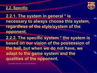 2.2. Specific

2.2.1. The system in general * is
necessary to always choose this system,
regardless of the style/system of the
opponent.
2.2.2. The specific system * the system is
based on our vision of the possession of
the ball, but when we do not have, we
adapt to the game system and the
qualities of the opponent.
 LouisvanGaal / Frans Hoek / Lluís Lainz © FC Barcelona
 