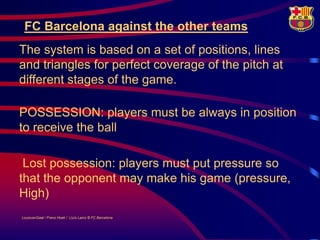 FC Barcelona against the other teams
The system is based on a set of positions, lines
and triangles for perfect coverage of the pitch at
different stages of the game.

POSSESSION: players must be always in position
to receive the ball

 Lost possession: players must put pressure so
that the opponent may make his game (pressure,
High)
LouisvanGaal / Frans Hoek / Lluís Lainz © FC Barcelona
 