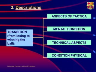 3. Descriptions
                                                         ASPECTS OF TACTICA



                                                         MENTAL CONDITION
TRANSITION
(from losing to
winning the
POSSESSION
ball))
OF THE BALL                                              TECHNICAL ASPECTS



                                                         CONDITION PHYSICAL


LouisvanGaal / Frans Hoek / Lluís Lainz © FC Barcelona
 