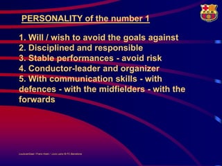 PERSONALITY of the number 1

1. Will / wish to avoid the goals against
2. Disciplined and responsible
3. Stable performances - avoid risk
4. Conductor-leader and organizer
5. With communication skills - with
defences - with the midfielders - with the
forwards




LouisvanGaal / Frans Hoek / Lluís Lainz © FC Barcelona
 