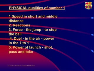 PHYSICAL qualities of number 1

 1 Speed in short and middle
 distance
 2. Reactions
 3. Force - the jump - to stop
 the ball
  4. Duel - in the air - power
 in the 1 to 1
 5. Power of launch - shot,
 pass and take


LouisvanGaal / Frans Hoek / Lluís Lainz © FC Barcelona
 