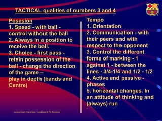 TACTICAL qualities of numbers 3 and 4
Posesión                                                   Tempo
1. Speed - with ball -                                     1. Orientation
control without the ball                                   2. Communication - with
2. Always in a position to                                 their peers and with
receive the ball.                                          respect to the opponent
3. Choice - first pass -                                   3. Control the different
retain possession of the                                   forms of marking - 1
ball - change the direction                                against 1 - between the
of the game –                                              lines - 3/4-1/4 and 1/2 - 1/2
play in depth (bands and                                   4. Active and passive -
Centre)                                                    phases
                                                           5. horizontal changes. In
                                                           an attitude of thinking and
                                                           (always) run
  LouisvanGaal / Frans Hoek / Lluís Lainz © FC Barcelona
 