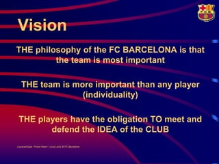 Vision
THE philosophy of the FC BARCELONA is that
         the team is most important

   THE team is more important than any player
                 (individuality)

 THE players have the obligation TO meet and
        defend the IDEA of the CLUB
LouisvanGaal / Frans Hoek / Lluís Lainz © FC Barcelona
 
