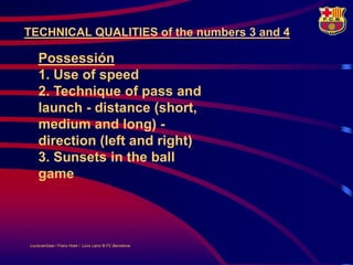 TECHNICAL QUALITIES of the numbers 3 and 4

    Possessión
    1. Use of speed
    2. Technique of pass and
    launch - distance (short,
    medium and long) -
    direction (left and right)
    3. Sunsets in the ball
    game




LouisvanGaal / Frans Hoek / Lluís Lainz © FC Barcelona
 