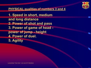 PHYSICAL qualities of numbers 3 and 4

 1. Speed in short, medium
 and long distance
 2. Power of shot and pass
 3. Power of game of head -
 power of jump - height
 4. Power of duel.
 5. Agility




LouisvanGaal / Frans Hoek / Lluís Lainz © FC Barcelona
 