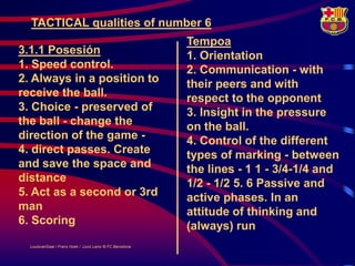 TACTICAL qualities of number 6
                                                           Tempoa
3.1.1 Posesión                                             1. Orientation
1. Speed control.                                          2. Communication - with
2. Always in a position to                                 their peers and with
receive the ball.                                          respect to the opponent
3. Choice - preserved of                                   3. Insight in the pressure
the ball - change the                                      on the ball.
direction of the game -                                    4. Control of the different
4. direct passes. Create                                   types of marking - between
and save the space and                                     the lines - 1 1 - 3/4-1/4 and
distance                                                   1/2 - 1/2 5. 6 Passive and
5. Act as a second or 3rd                                  active phases. In an
man                                                        attitude of thinking and
6. Scoring                                                 (always) run
  LouisvanGaal / Frans Hoek / Lluís Lainz © FC Barcelona
 