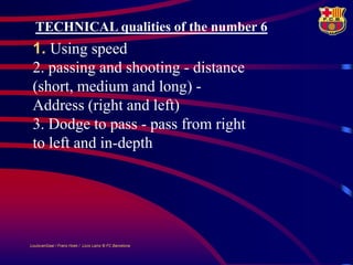 TECHNICAL qualities of the number 6
 1. Using speed
 2. passing and shooting - distance
 (short, medium and long) -
 Address (right and left)
 3. Dodge to pass - pass from right
 to left and in-depth




LouisvanGaal / Frans Hoek / Lluís Lainz © FC Barcelona
 