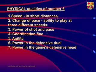 PHYSICAL qualities of number 6
1 Speed - in short distances.
2. Change of pace - ability to play at
three different speeds.
3. Power of shot and pass
4. Coordination fine
5. Agility
6. Power in the defensive duel
7. Power in the game's defensive head



LouisvanGaal / Frans Hoek / Lluís Lainz © FC Barcelona
 