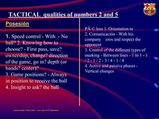 TACTICAL qualities of numbers 2 and 5
Posesión
                                                            PÃ © loss 1. Orientation to
                                                            2. Comunicación - With his
1. Speed ​control - With - No
                                                            company eros and respect the
ball? 2. Knowing how to                                     opponent
choose? - First pass, save?                                 3. Control of the different types of
ownership, change? direction                                marking - Between lines - 1 to 1 - 1
of the game, go in? depth (or                               /2-1/2-3/4-1/4
                                                            4. Active and passive phases -
bands? center)?
                                                            Vertical changes
3. Game positions? - Always
in position to receive the ball
4. Insight to ask? the ball



   LouisvanGaal / Frans Hoek / Lluís Lainz © FC Barcelona
 