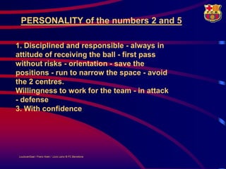 PERSONALITY of the numbers 2 and 5

1. Disciplined and responsible - always in
attitude of receiving the ball - first pass
without risks - orientation - save the
positions - run to narrow the space - avoid
the 2 centres.
Willingness to work for the team - in attack
- defense
3. With confidence




 LouisvanGaal / Frans Hoek / Lluís Lainz © FC Barcelona
 