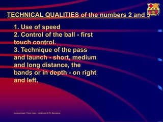 TECHNICAL QUALITIES of the numbers 2 and 5
  1. Use of speed
  2. Control of the ball - first
  touch control.
  3. Technique of the pass
  and launch - short, medium
  and long distance, the
  bands or in depth - on right
  and left.



  LouisvanGaal / Frans Hoek / Lluís Lainz © FC Barcelona
 