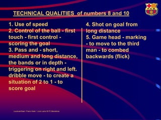 TECHNICAL QUALITIES of numbers 8 and 10

1. Use of speed                                            4. Shot on goal from
2. Control of the ball - first                             long distance
touch - first control -                                    5. Game head - marking
scoring the goal                                           - to move to the third
3. Pass and - short,                                       man - to combed
medium and long distance,                                  backwards (flick)
the bands or in depth -
triggering on right and left.
dribble move - to create a
situation of 2 to 1 - to
score goal



  LouisvanGaal / Frans Hoek / Lluís Lainz © FC Barcelona
 