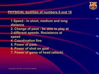PHYSICAL qualities of numbers 8 and 10

    1 Speed - In short, medium and long
    distance
    2. Change of pace - be able to play at
    3 different speeds. Resistance at
    speed
    4. Coordination fine
    5. Power of pass.
    6. Power of shot on goal
    7. Power of game of head (attack)



LouisvanGaal / Frans Hoek / Lluís Lainz © FC Barcelona
 