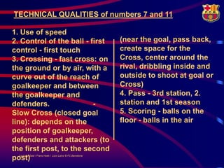 TECHNICAL QUALITIES of numbers 7 and 11

1. Use of speed
2. Control of the ball - first                             (near the goal, pass back,
control - first touch                                      create space for the
3. Crossing - fast cross: on                               Cross, center around the
the ground or by air, with a                               rival, dribbling inside and
curve out of the reach of                                  outside to shoot at goal or
goalkeeper and between                                     Cross)
the goalkeeper and                                         4. Pass - 3rd station, 2.
defenders.                -                                station and 1st season
Slow Cross (closed goal                                    5. Scoring - balls on the
line): depends on the                                      floor - balls in the air
position of goalkeeper,
defenders and attackers (to
the first post, to the second
post)
  LouisvanGaal / Frans Hoek / Lluís Lainz © FC Barcelona
 