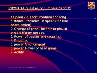 PHYSICAL qualities of numbers 7 and 11

    1 Speed - in short, medium and long
    distance - technical in speed (the fine
    coordination)
    2. Change of pace - be able to play at
    three different speeds.
    3. Power of passes and crossing.
    4. Dribbling
    5. power. Shot on goal
    6. power. Power of head game.
    7. Agility



LouisvanGaal / Frans Hoek / Lluís Lainz © FC Barcelona
 