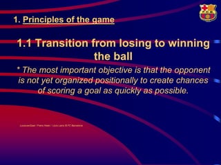1. Principles of the game

1.1 Transition from losing to winning
                the ball
* The most important objective is that the opponent
 is not yet organized positionally to create chances
       of scoring a goal as quickly as possible.


 LouisvanGaal / Frans Hoek / Lluís Lainz © FC Barcelona
 