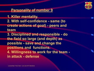 Personality of number 9
1. Killer mentality.
2. With self-confidence - same (to
create actions of goal) - peers and
team
3. Disciplined and responsible - do
the field so large (and depth) as
possible - save and change the
positions and functions.
4. Willingness to work for the team -
in attack - defense

LouisvanGaal / Frans Hoek / Lluís Lainz © FC Barcelona
 