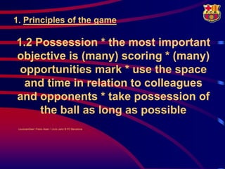 1. Principles of the game

1.2 Possession * the most important
objective is (many) scoring * (many)
 opportunities mark * use the space
  and time in relation to colleagues
and opponents * take possession of
     the ball as long as possible
 LouisvanGaal / Frans Hoek / Lluís Lainz © FC Barcelona
 