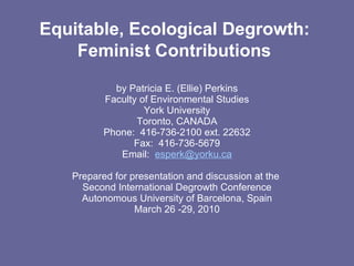 Equitable, Ecological Degrowth:  Feminist Contributions   by Patricia E. (Ellie) Perkins Faculty of Environmental Studies York University Toronto, CANADA Phone:  416-736-2100 ext. 22632 Fax:  416-736-5679 Email:  [email_address]    Prepared for presentation and discussion at the  Second International Degrowth Conference Autonomous University of Barcelona, Spain March 26 -29, 2010 