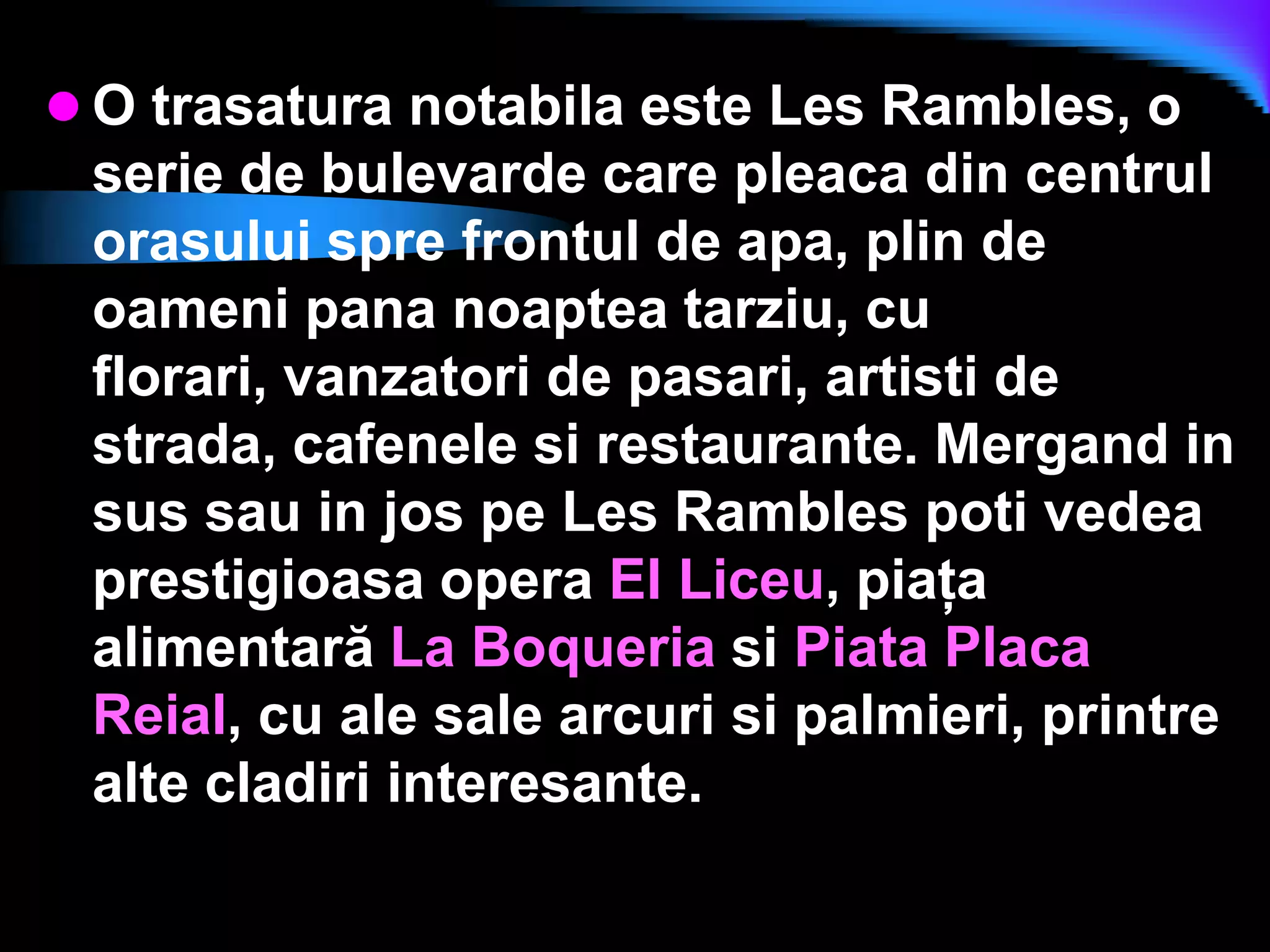 O trasatura notabila este Les Rambles, o serie de bulevarde care pleaca din centrul orasului spre frontul de apa, plin de oameni pana noaptea tarziu, cu florari, vanzatori de pasari, artisti de strada, cafenele si restaurante.Mergand in sus sau in jos pe Les Rambles poti vedea prestigioasa opera El Liceu, piaţa alimentară La Boqueria si Piata Placa Reial, cu ale sale arcuri si palmieri, printre alte cladiri interesante.