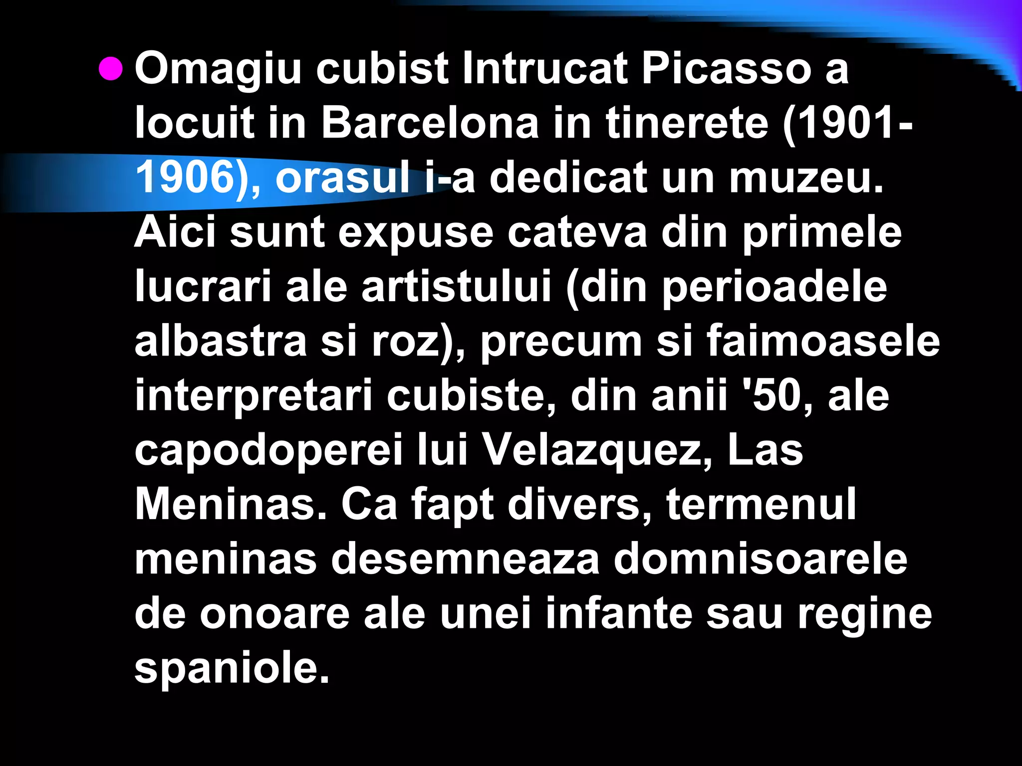 Omagiu cubist Intrucat Picasso a locuit in Barcelona in tinerete (1901-1906), orasul i-a dedicat un muzeu. Aici sunt expuse cateva din primele lucrari ale artistului (din perioadele albastra si roz), precum si faimoasele interpretari cubiste, din anii &apos;50, ale capodoperei lui Velazquez, Las Meninas. Ca fapt divers, termenul meninas desemneaza domnisoarele de onoare ale unei infante sau regine spaniole.