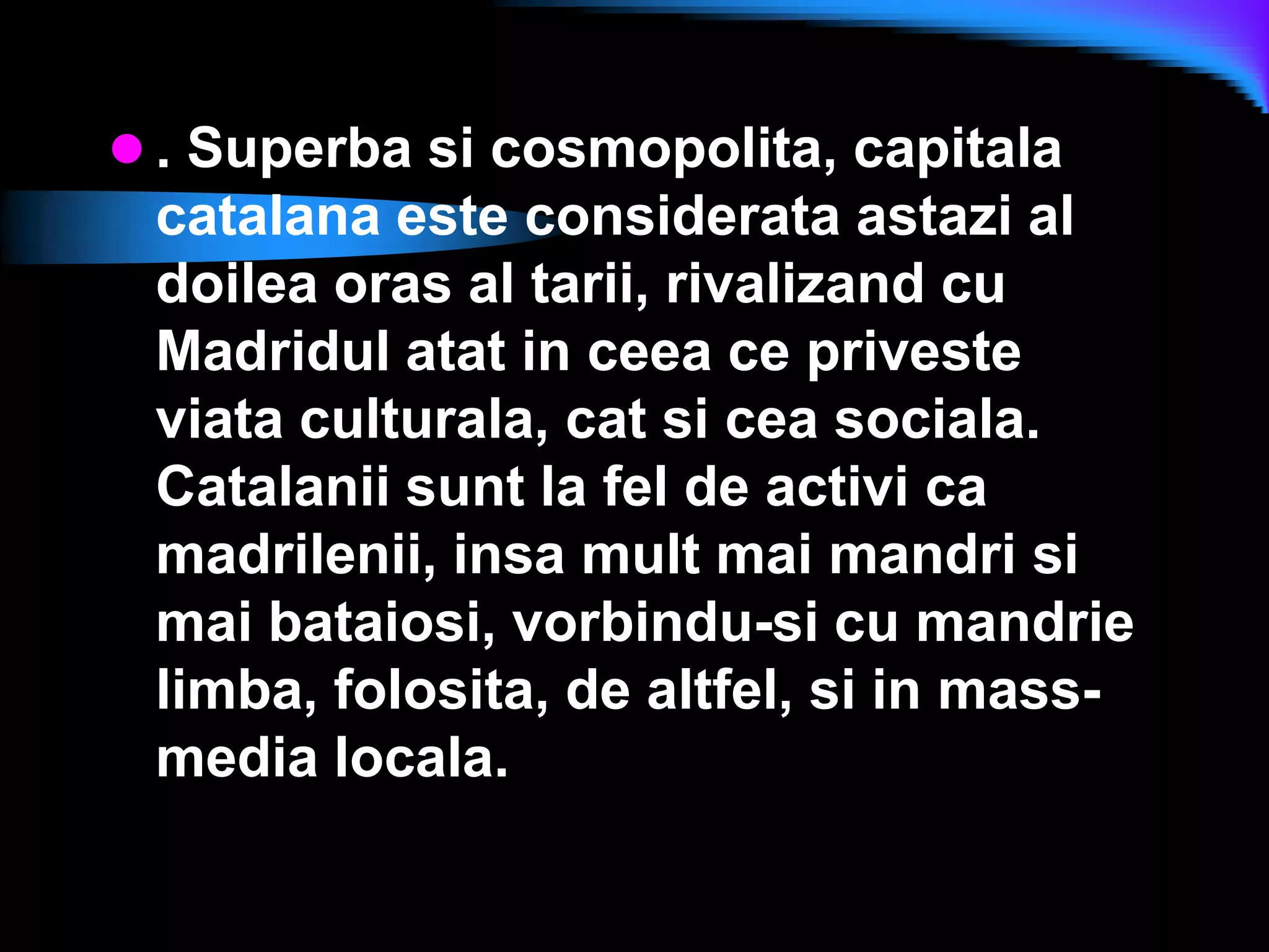 . Superba si cosmopolita, capitala catalana este considerata astazi al doilea oras al tarii, rivalizand cu Madridul atat in ceea ce priveste viata culturala, cat si cea sociala. Catalanii sunt la fel de activi ca madrilenii, insa mult mai mandri si mai bataiosi, vorbindu-si cu mandrie limba, folosita, de altfel, si in mass-media locala. 