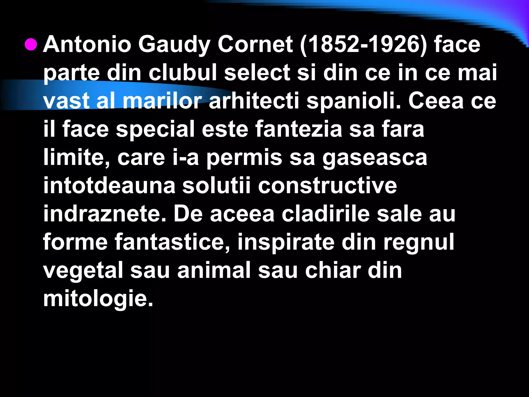 Antonio Gaudy Cornet (1852-1926) face parte din clubul select si din ce in ce mai vast al marilor arhitecti spanioli. Ceea ce il face special este fantezia sa fara limite, care i-a permis sa gaseasca intotdeauna solutii constructive indraznete. De aceea cladirile sale au forme fantastice, inspirate din regnul vegetal sau animal sau chiar din mitologie.