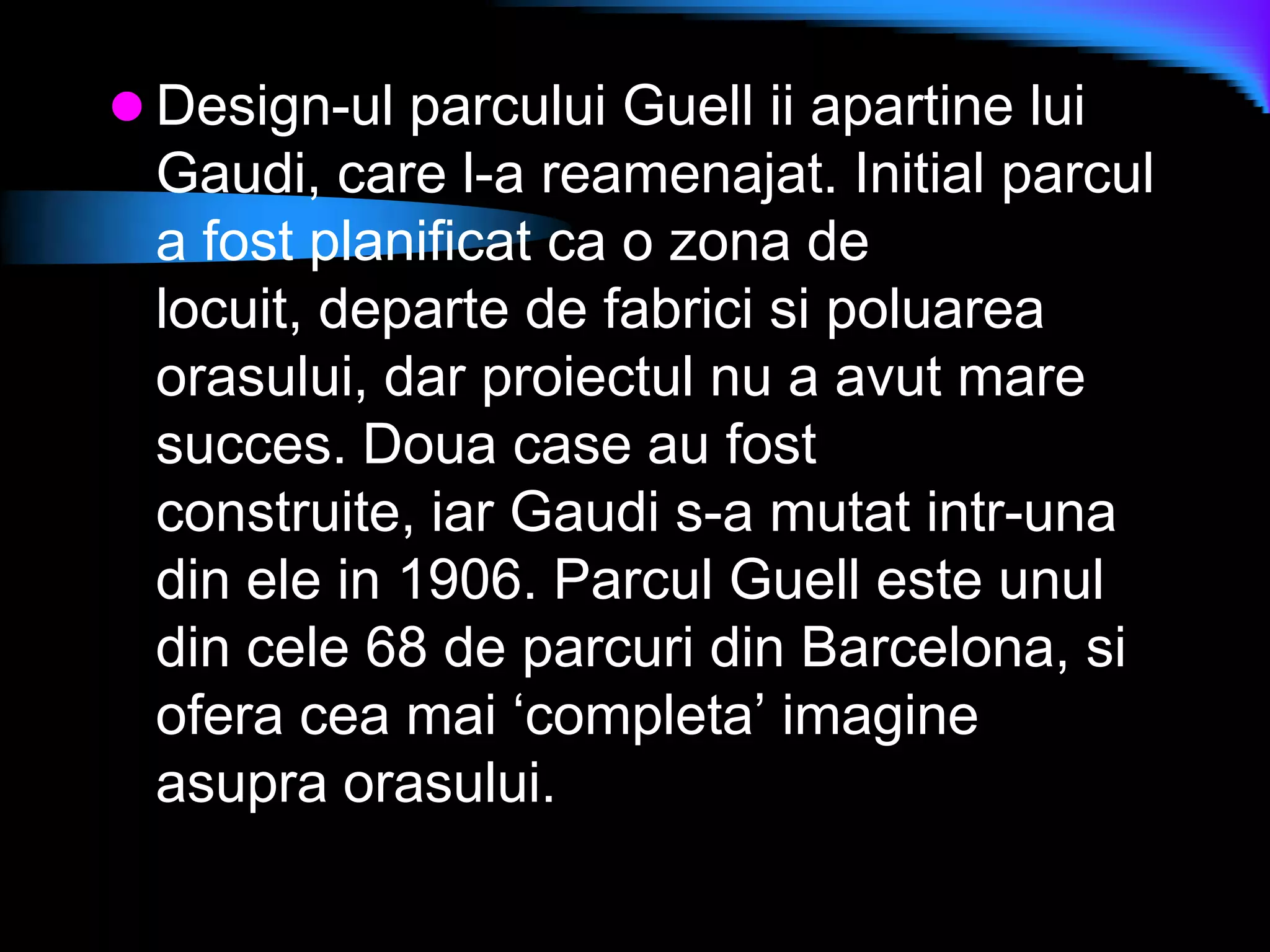 Design-ul parcului Guell ii apartine lui Gaudi, care l-a reamenajat. Initial parcul a fost planificat ca o zona de locuit, departe de fabrici si poluarea orasului, dar proiectul nu a avut mare succes. Doua case au fost construite, iar Gaudi s-a mutat intr-una din ele in 1906. Parcul Guell este unul din cele 68 de parcuri din Barcelona, si ofera cea mai ‘completa’ imagine asupra orasului.