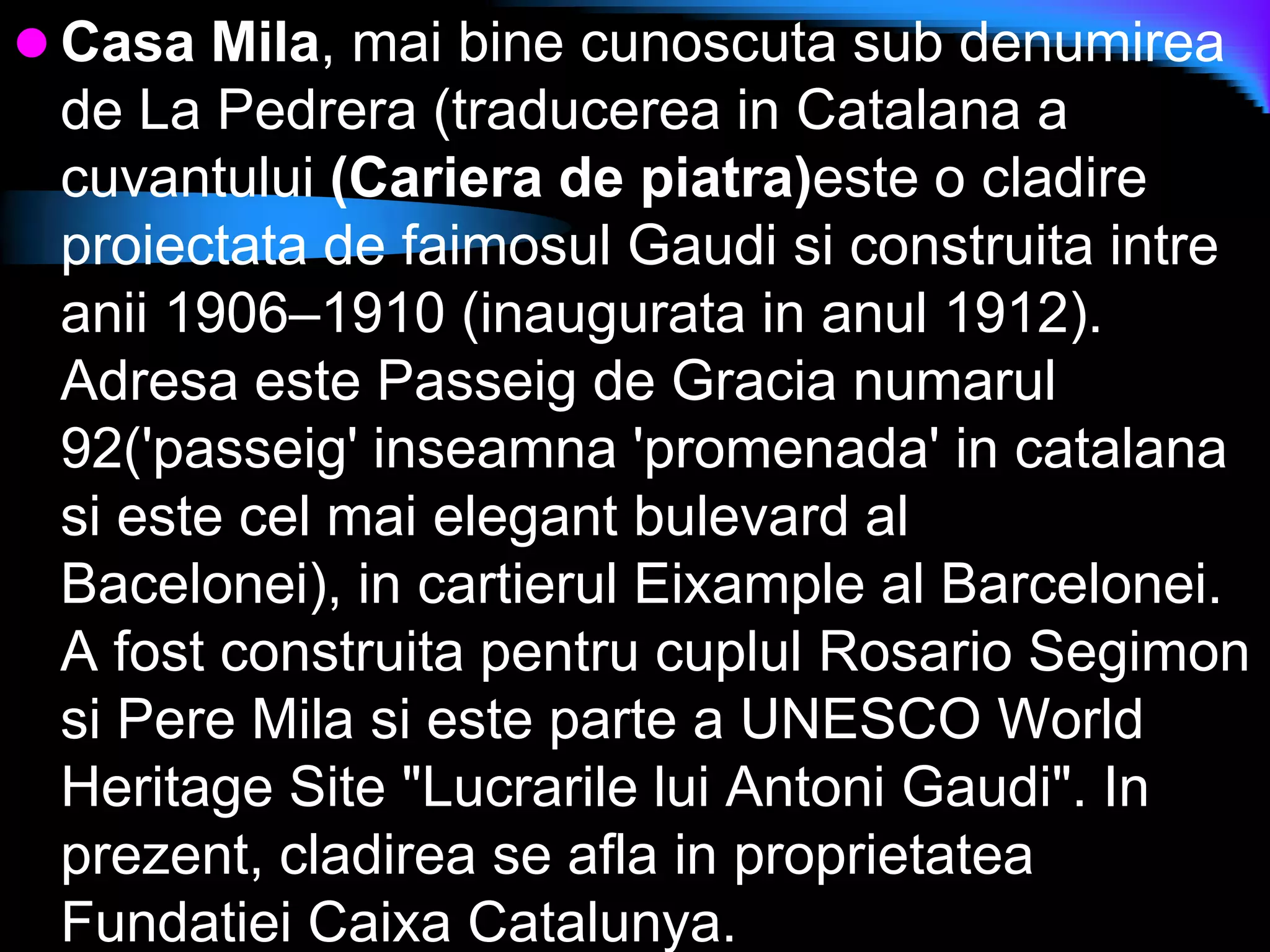 Casa Mila, mai bine cunoscuta sub denumirea de La Pedrera (traducerea in Catalana a cuvantului (Cariera de piatra)este o cladire proiectata de faimosul Gaudi si construita intre anii 1906–1910 (inaugurata in anul 1912). Adresa este Passeig de Gracia numarul 92(&apos;passeig&apos; inseamna &apos;promenada&apos; in catalana si este cel mai elegant bulevard al Bacelonei), in cartierul Eixample al Barcelonei. A fost construita pentru cuplul Rosario Segimon si Pere Mila si este parte a UNESCO World Heritage Site &quot;Lucrarile lui Antoni Gaudi&quot;. In prezent, cladirea se afla in proprietatea Fundatiei Caixa Catalunya. 