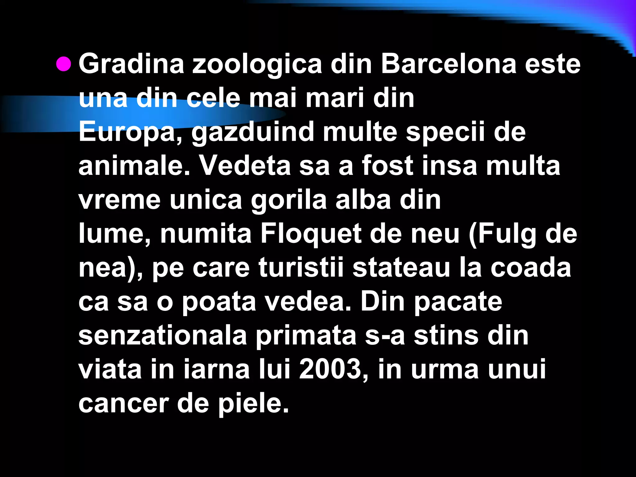 Gradina zoologica din Barcelona este una din cele mai mari din Europa, gazduind multe specii de animale. Vedeta sa a fost insa multa vreme unica gorila alba din lume, numita Floquet de neu (Fulg de nea), pe care turistii stateau la coada ca sa o poata vedea. Din pacate senzationala primata s-a stins din viata in iarna lui 2003, in urma unui cancer de piele.