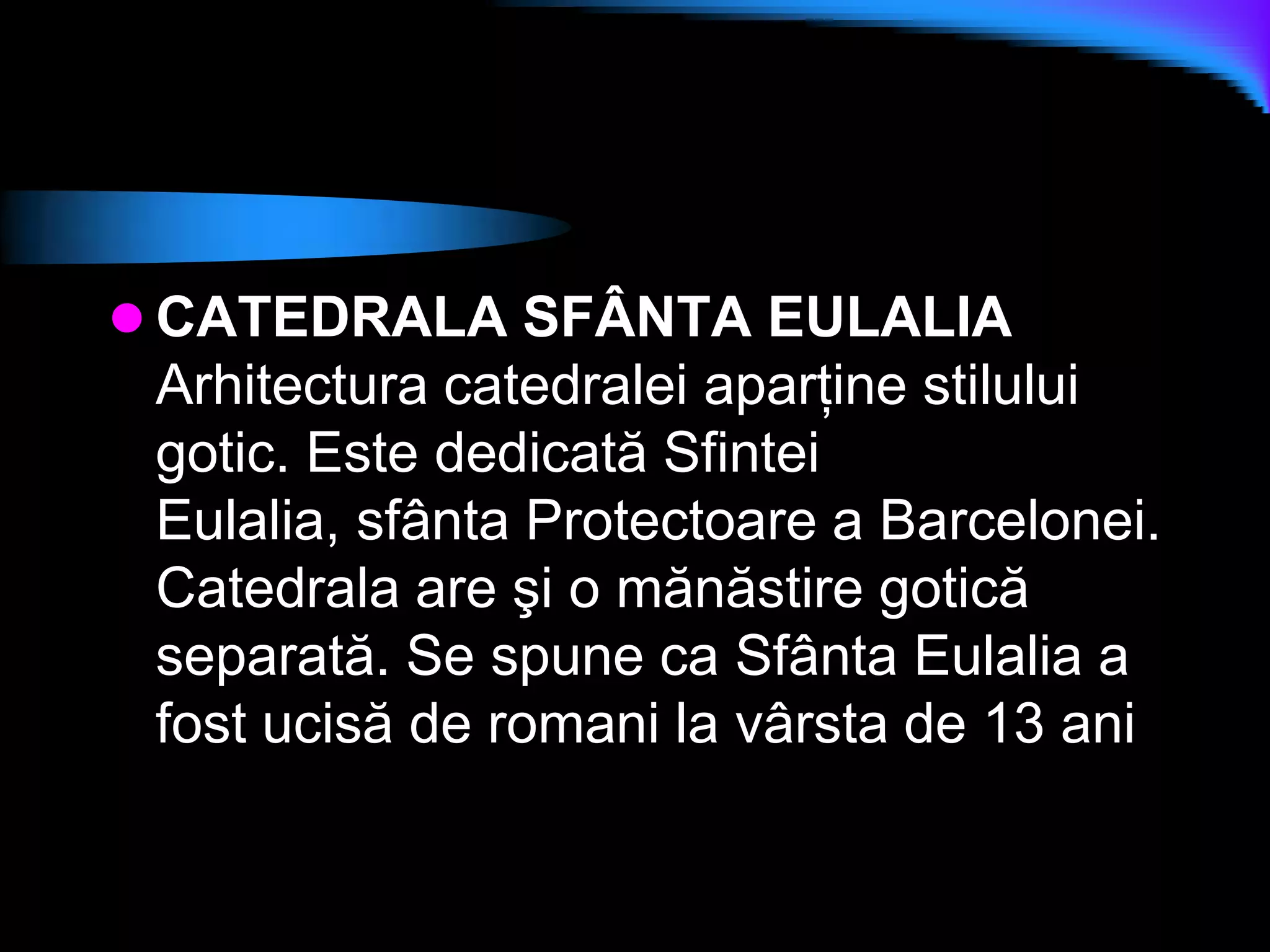 CATEDRALA SFÂNTA EULALIAArhitectura catedralei aparţine stilului gotic. Este dedicată Sfintei Eulalia, sfânta Protectoare a Barcelonei. Catedrala are şi o mănăstire gotică separată. Se spune ca Sfânta Eulalia a fost ucisă de romani la vârsta de 13 ani