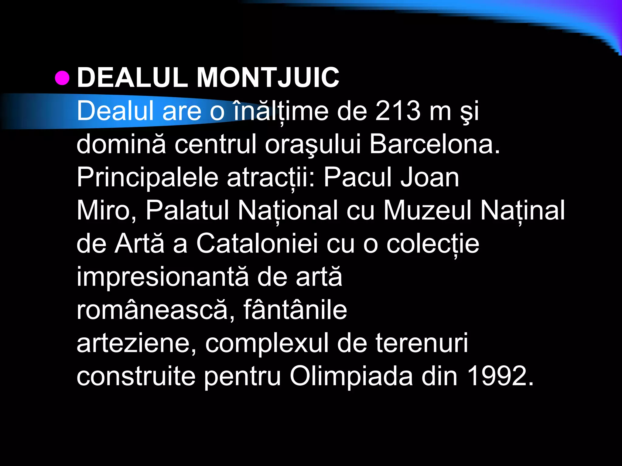 DEALUL MONTJUICDealul are o înălţime de 213 m şi domină centrul oraşului Barcelona. Principalele atracţii: Pacul Joan Miro, Palatul Naţional cu Muzeul Naţinal de Artă a Cataloniei cu o colecţie impresionantă de artă românească, fântânile arteziene, complexul de terenuri construite pentru Olimpiada din 1992.