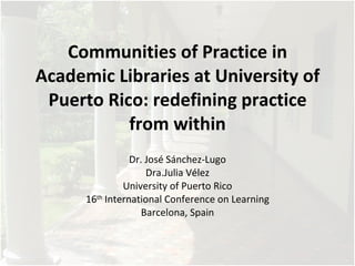 Communities of Practice in
Academic Libraries at University of
 Puerto Rico: redefining practice
           from within
                 Dr. José Sánchez-Lugo
                     Dra.Julia Vélez
               University of Puerto Rico
      16th International Conference on Learning
                    Barcelona, Spain
 