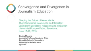 Convergence and Divergence in
Journalism Education
Donica Mensing
Associate Professor/Academic Chair
Reynolds School of Journalism
University of Nevada, Reno
@donica
Shaping the Future of News Media
The International Conference on Integrated
Journalism Education, Research and Innovation
Universitat Pompeu Fabra, Barcelona,
June 17-19, 2015
 