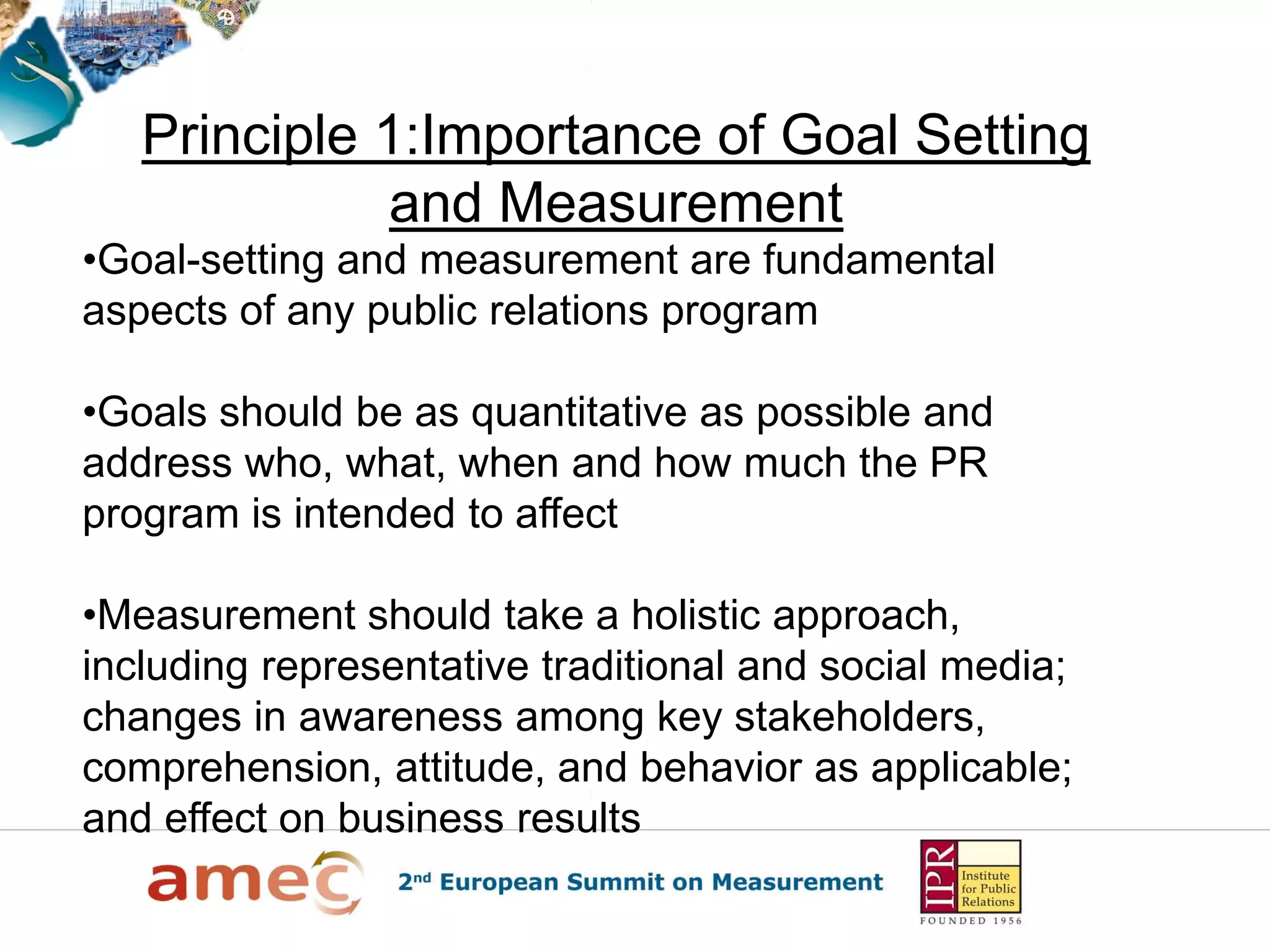 Principle 1:Importance of Goal Setting
and Measurement
•Goal-setting and measurement are fundamental
aspects of any public relations program
•Goals should be as quantitative as possible and
address who, what, when and how much the PR
program is intended to affect
•Measurement should take a holistic approach,
including representative traditional and social media;
changes in awareness among key stakeholders,
comprehension, attitude, and behavior as applicable;
and effect on business results
 
