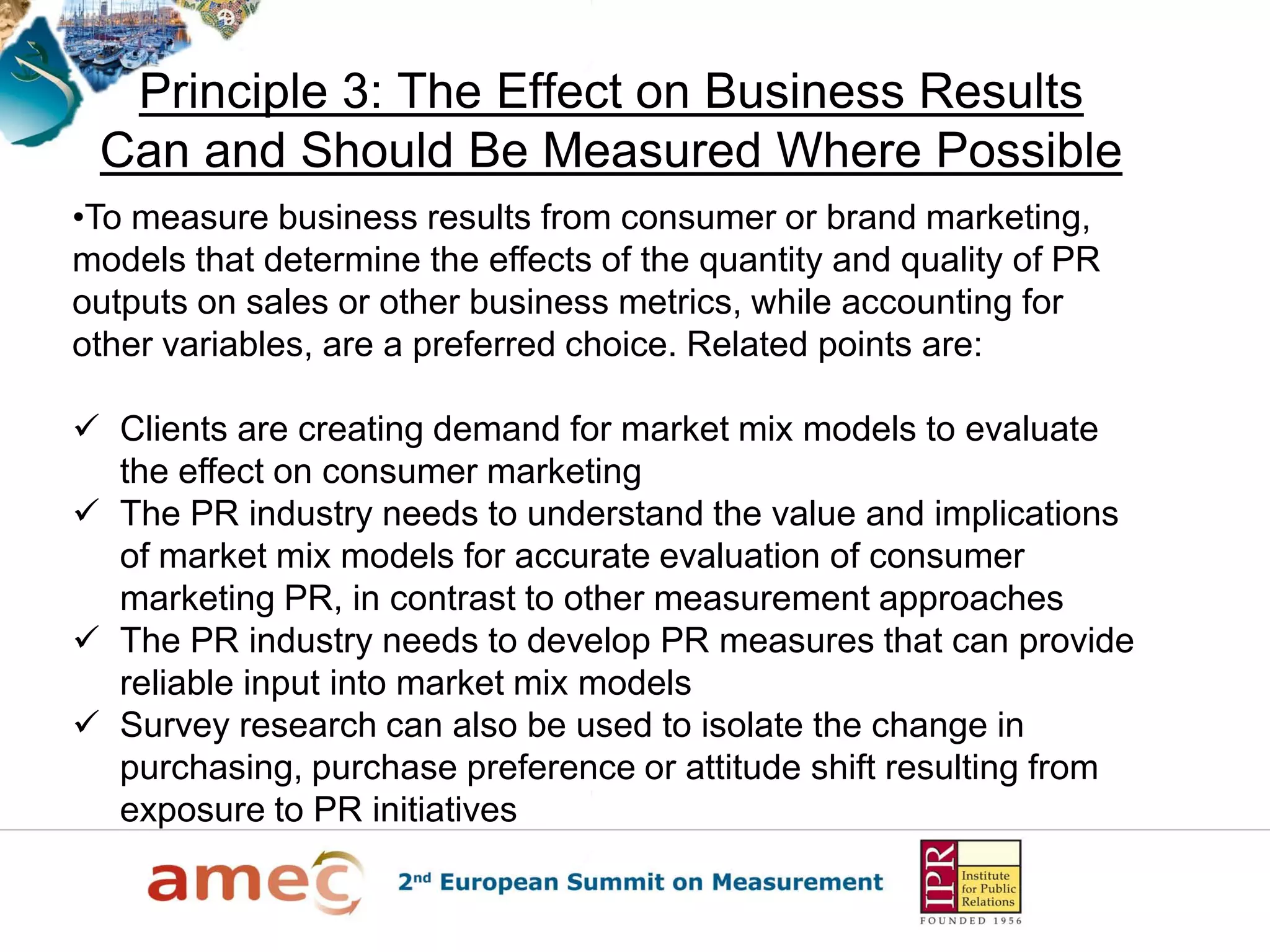 Principle 3: The Effect on Business Results
Can and Should Be Measured Where Possible
•To measure business results from consumer or brand marketing,
models that determine the effects of the quantity and quality of PR
outputs on sales or other business metrics, while accounting for
other variables, are a preferred choice. Related points are:
 Clients are creating demand for market mix models to evaluate
the effect on consumer marketing
 The PR industry needs to understand the value and implications
of market mix models for accurate evaluation of consumer
marketing PR, in contrast to other measurement approaches
 The PR industry needs to develop PR measures that can provide
reliable input into market mix models
 Survey research can also be used to isolate the change in
purchasing, purchase preference or attitude shift resulting from
exposure to PR initiatives
 