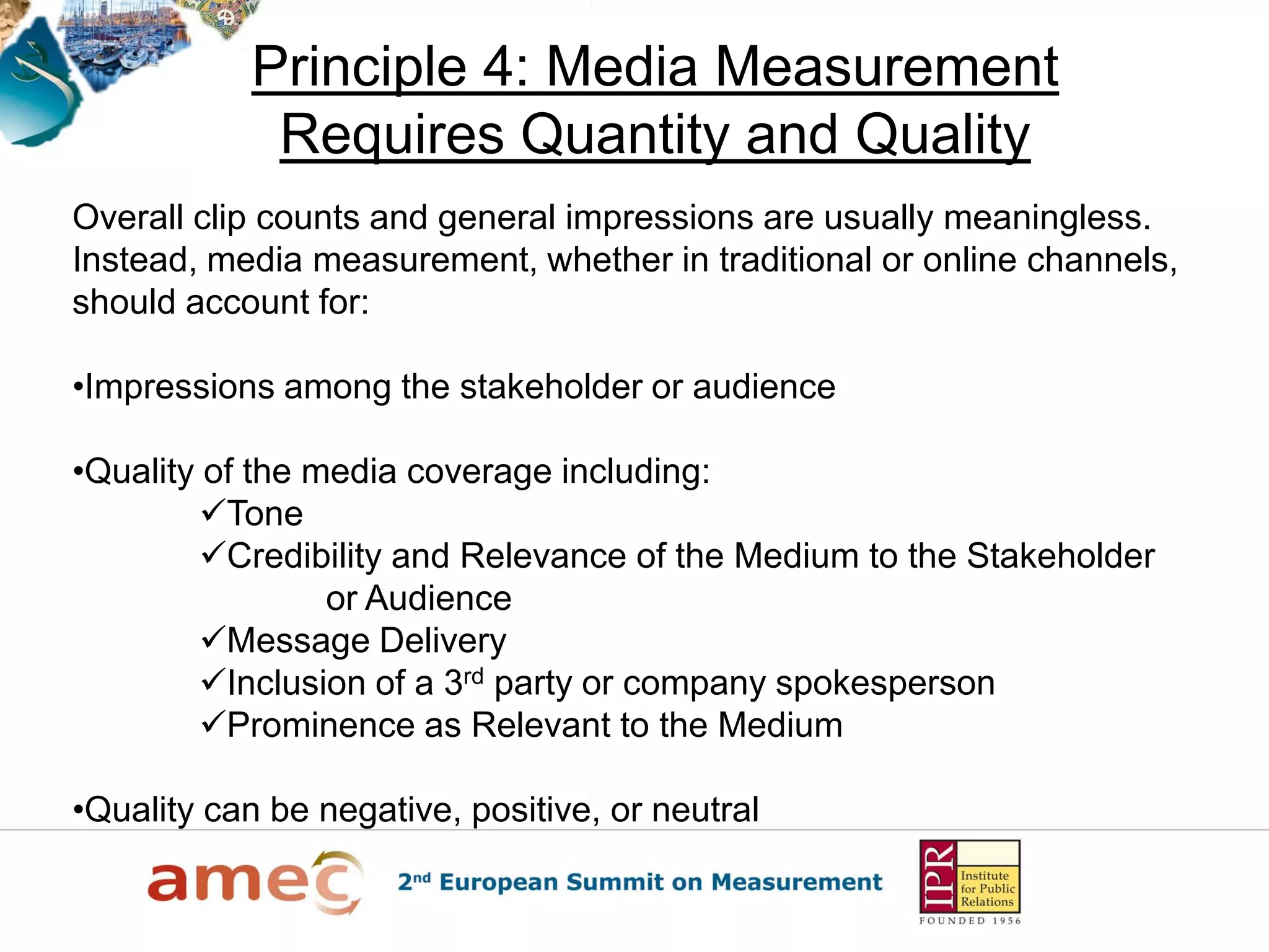 Principle 4: Media Measurement
Requires Quantity and Quality
Overall clip counts and general impressions are usually meaningless.
Instead, media measurement, whether in traditional or online channels,
should account for:
•Impressions among the stakeholder or audience
•Quality of the media coverage including:
Tone
Credibility and Relevance of the Medium to the Stakeholder
or Audience
Message Delivery
Inclusion of a 3rd party or company spokesperson
Prominence as Relevant to the Medium
•Quality can be negative, positive, or neutral
 