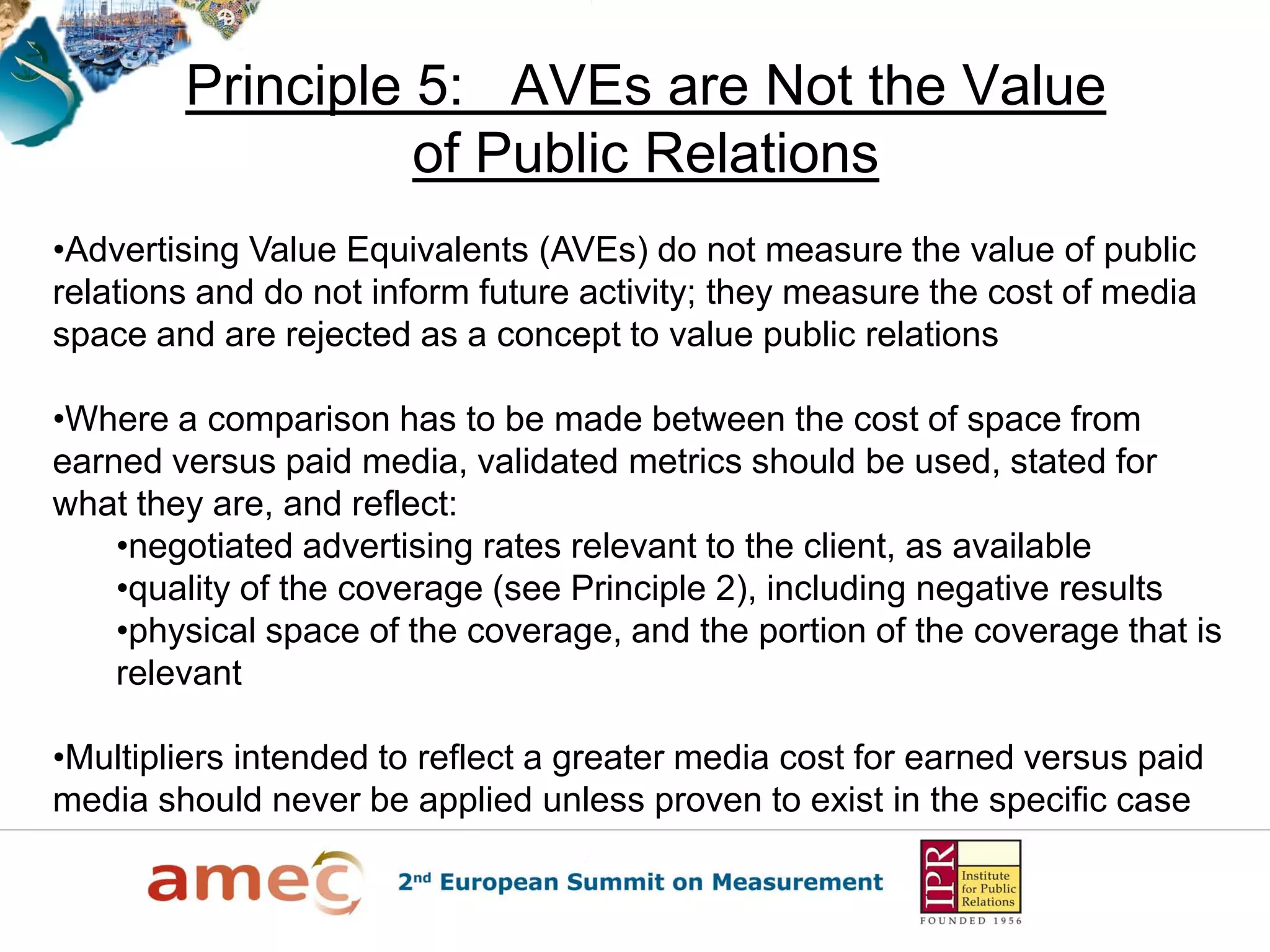 Principle 5: AVEs are Not the Value
of Public Relations
•Advertising Value Equivalents (AVEs) do not measure the value of public
relations and do not inform future activity; they measure the cost of media
space and are rejected as a concept to value public relations
•Where a comparison has to be made between the cost of space from
earned versus paid media, validated metrics should be used, stated for
what they are, and reflect:
•negotiated advertising rates relevant to the client, as available
•quality of the coverage (see Principle 2), including negative results
•physical space of the coverage, and the portion of the coverage that is
relevant
•Multipliers intended to reflect a greater media cost for earned versus paid
media should never be applied unless proven to exist in the specific case
 