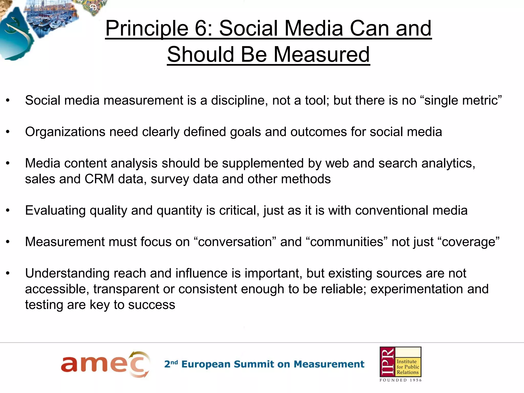 Principle 6: Social Media Can and
Should Be Measured
• Social media measurement is a discipline, not a tool; but there is no “single metric”
• Organizations need clearly defined goals and outcomes for social media
• Media content analysis should be supplemented by web and search analytics,
sales and CRM data, survey data and other methods
• Evaluating quality and quantity is critical, just as it is with conventional media
• Measurement must focus on “conversation” and “communities” not just “coverage”
• Understanding reach and influence is important, but existing sources are not
accessible, transparent or consistent enough to be reliable; experimentation and
testing are key to success
 