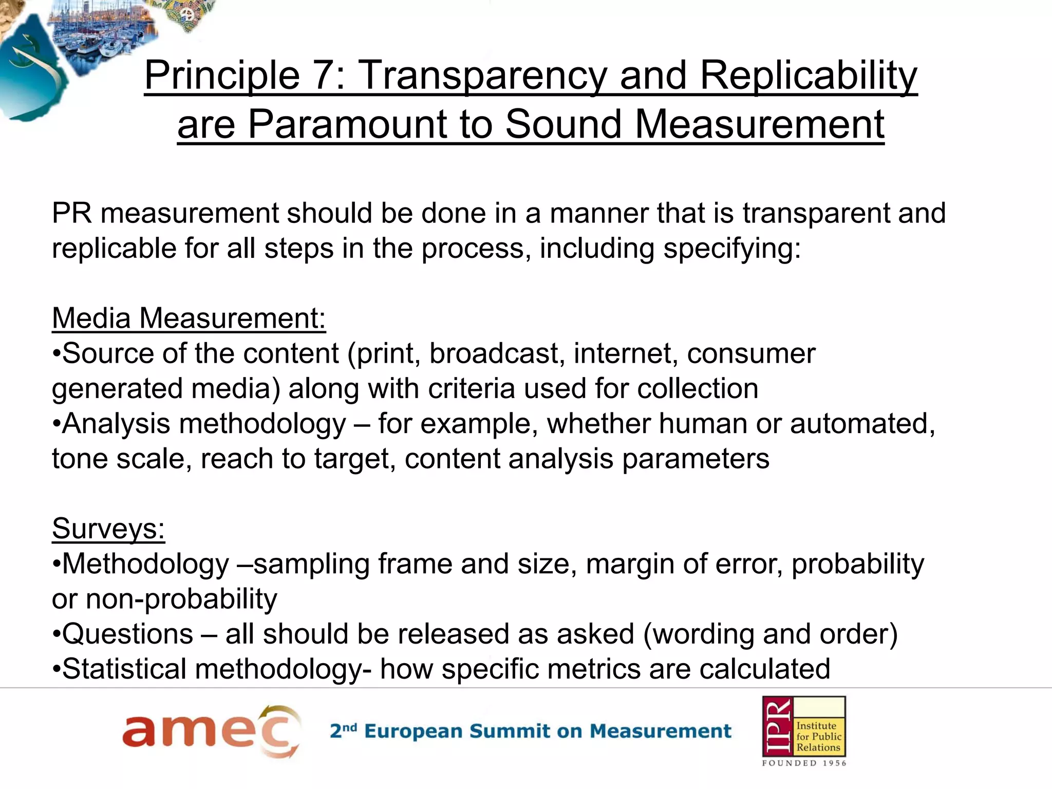 Principle 7: Transparency and Replicability
are Paramount to Sound Measurement
PR measurement should be done in a manner that is transparent and
replicable for all steps in the process, including specifying:
Media Measurement:
•Source of the content (print, broadcast, internet, consumer
generated media) along with criteria used for collection
•Analysis methodology – for example, whether human or automated,
tone scale, reach to target, content analysis parameters
Surveys:
•Methodology –sampling frame and size, margin of error, probability
or non-probability
•Questions – all should be released as asked (wording and order)
•Statistical methodology- how specific metrics are calculated
 